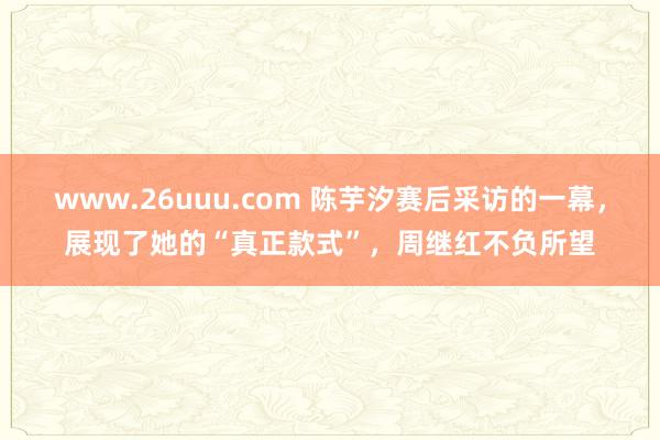 www.26uuu.com 陈芋汐赛后采访的一幕，展现了她的“真正款式”，周继红不负所望