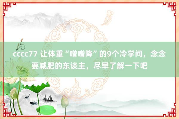 cccc77 让体重“噌噌降”的9个冷学问，念念要减肥的东谈主，尽早了解一下吧