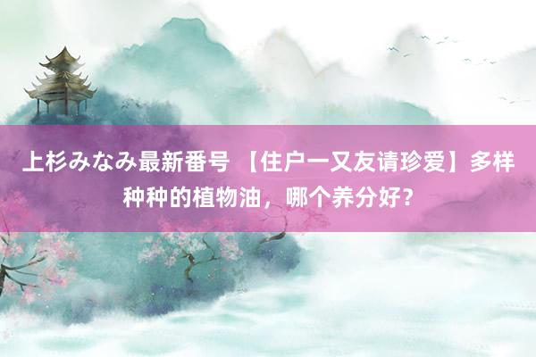 上杉みなみ最新番号 【住户一又友请珍爱】多样种种的植物油，哪个养分好？