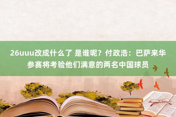 26uuu改成什么了 是谁呢？付政浩：巴萨来华参赛将考验他们满意的两名中国球员