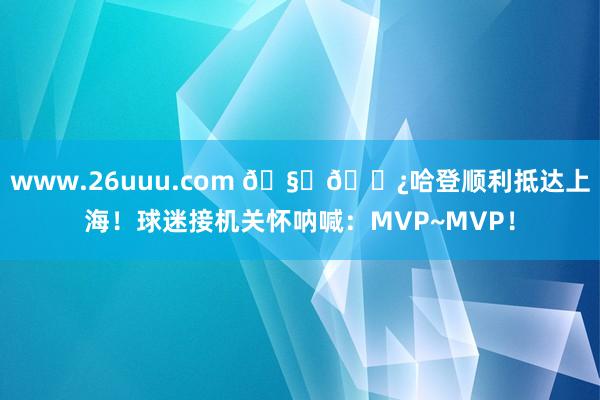 www.26uuu.com ??哈登顺利抵达上海！球迷接机关怀呐喊：MVP~MVP！