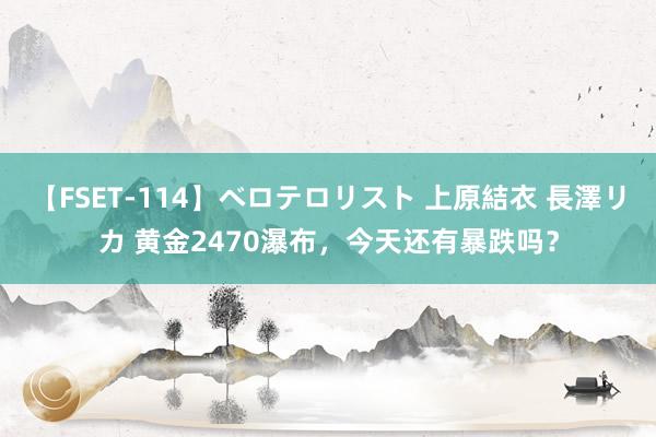 【FSET-114】ベロテロリスト 上原結衣 長澤リカ 黄金2470瀑布，今天还有暴跌吗？