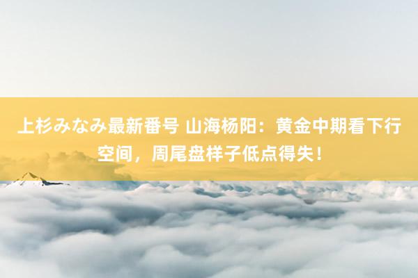 上杉みなみ最新番号 山海杨阳：黄金中期看下行空间，周尾盘样子低点得失！