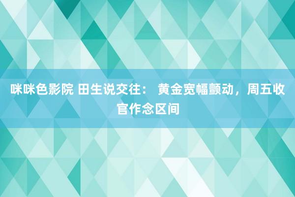 咪咪色影院 田生说交往： 黄金宽幅颤动，周五收官作念区间