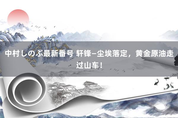 中村しのぶ最新番号 轩锋—尘埃落定，黄金原油走过山车！