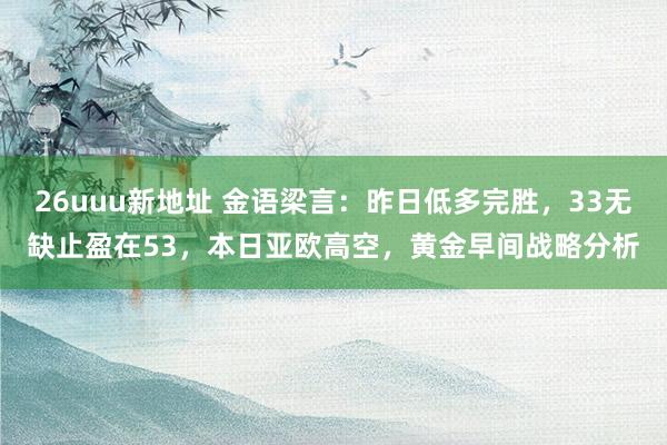 26uuu新地址 金语梁言：昨日低多完胜，33无缺止盈在53，本日亚欧高空，黄金早间战略分析