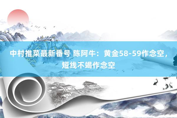 中村推菜最新番号 陈阿牛：黄金58-59作念空，短线不竭作念空