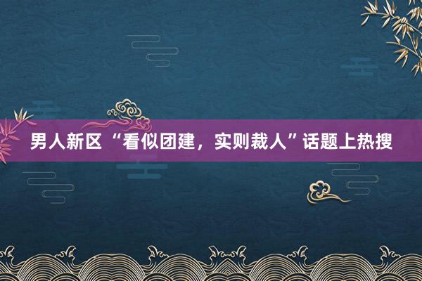 男人新区 “看似团建，实则裁人”话题上热搜