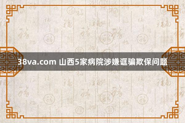 38va.com 山西5家病院涉嫌诓骗欺保问题