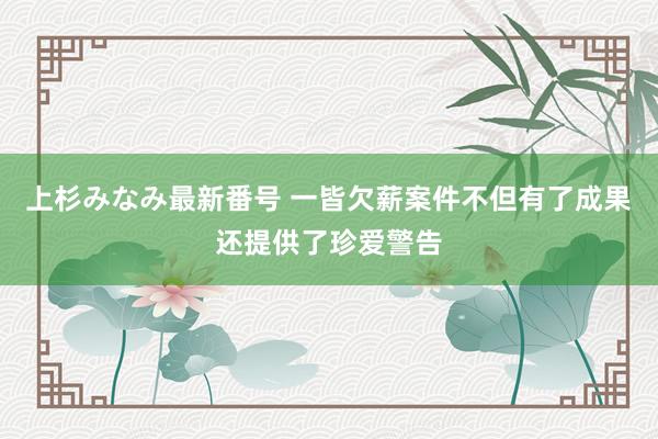 上杉みなみ最新番号 一皆欠薪案件不但有了成果还提供了珍爱警告