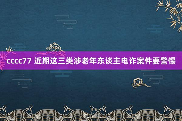 cccc77 近期这三类涉老年东谈主电诈案件要警惕