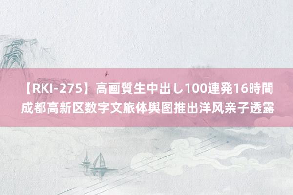 【RKI-275】高画質生中出し100連発16時間 成都高新区数字文旅体舆图推出洋风亲子透露