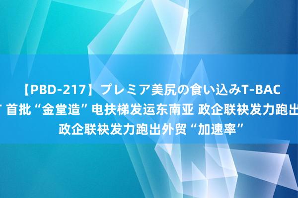 【PBD-217】プレミア美尻の食い込みT-BACK！8時間BEST 首批“金堂造”电扶梯发运东南亚 政企联袂发力跑出外贸“加速率”