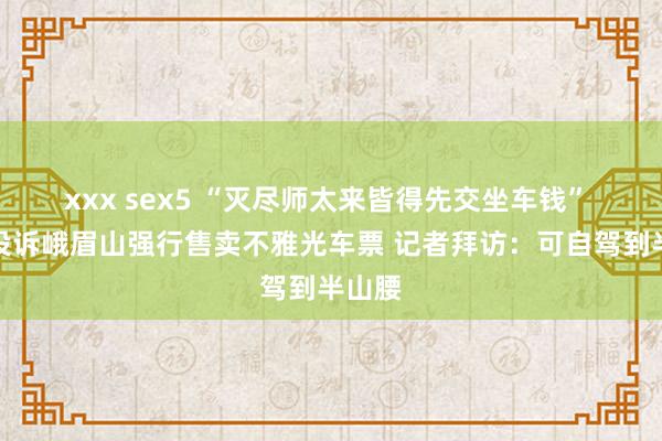 xxx sex5 “灭尽师太来皆得先交坐车钱” 搭客投诉峨眉山强行售卖不雅光车票 记者拜访：可自驾到半山腰