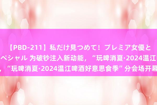 【PBD-211】私だけ見つめて！プレミア女優と主観でセックス8時間スペシャル 为破钞注入新动能，“玩啤消夏·2024温江啤酒好意思食季”分会场开幕