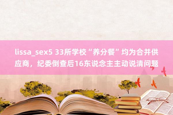 lissa_sex5 33所学校“养分餐”均为合并供应商，纪委倒查后16东说念主主动说清问题