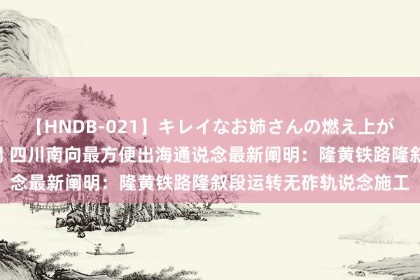 【HNDB-021】キレイなお姉さんの燃え上がる本物中出し交尾4時間 四川南向最方便出海通说念最新阐明：隆黄铁路隆叙段运转无砟轨说念施工