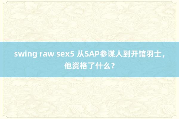 swing raw sex5 从SAP参谋人到开馆羽士，他资格了什么？