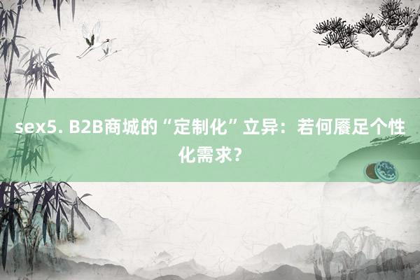 sex5. B2B商城的“定制化”立异：若何餍足个性化需求？