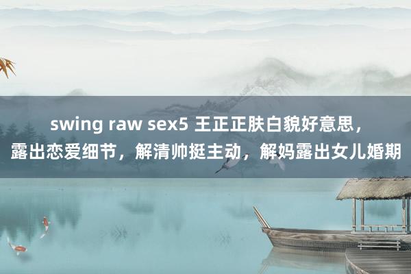 swing raw sex5 王正正肤白貌好意思，露出恋爱细节，解清帅挺主动，解妈露出女儿婚期