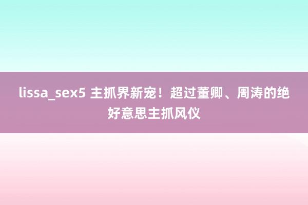 lissa_sex5 主抓界新宠！超过董卿、周涛的绝好意思主抓风仪