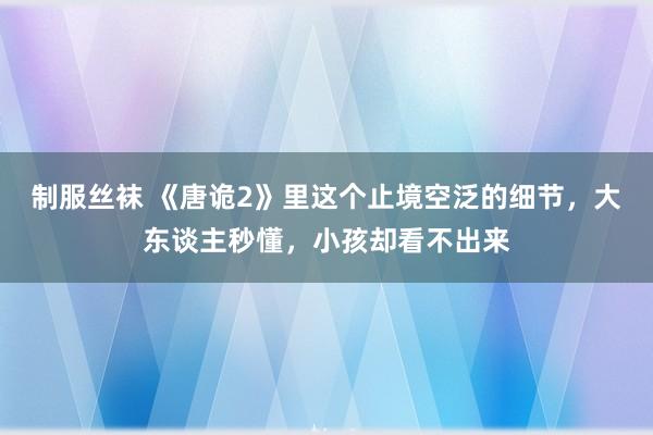 制服丝袜 《唐诡2》里这个止境空泛的细节，大东谈主秒懂，小孩却看不出来