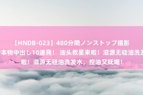 【HNDB-023】480分間ノンストップ撮影 ノーカット編集で本物中出し10連発！ 油头救星来啦！滋源无硅油洗发水，控油又妩媚！