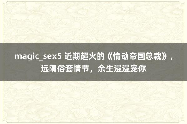 magic_sex5 近期超火的《情动帝国总裁》，远隔俗套情节，余生漫漫宠你