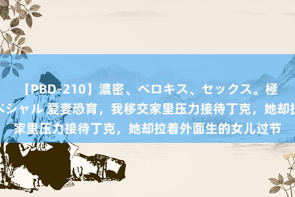 【PBD-210】濃密、ベロキス、セックス。極上接吻性交 8時間スペシャル 爱妻恐育，我移交家里压力接待丁克，她却拉着外面生的女儿过节