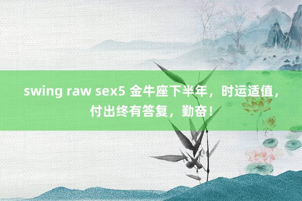 swing raw sex5 金牛座下半年，时运适值，付出终有答复，勤奋！