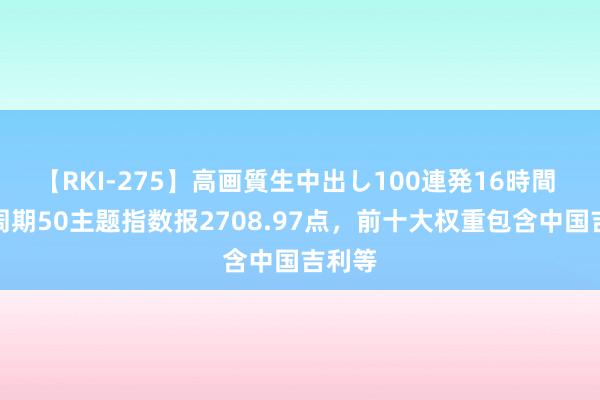 【RKI-275】高画質生中出し100連発16時間 中证周期50主题指数报2708.97点，前十大权重包含中国吉利等