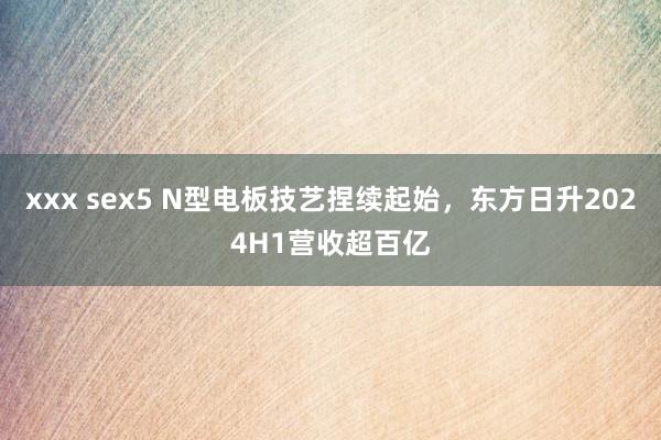 xxx sex5 N型电板技艺捏续起始，东方日升2024H1营收超百亿