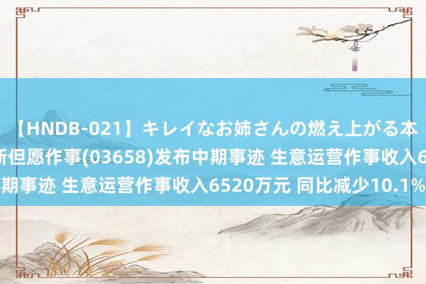 【HNDB-021】キレイなお姉さんの燃え上がる本物中出し交尾4時間 新但愿作事(03658)发布中期事迹 生意运营作事收入6520万元 同比减少10.1%