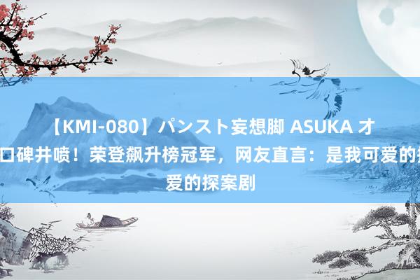 【KMI-080】パンスト妄想脚 ASUKA 才播6集口碑井喷！荣登飙升榜冠军，网友直言：是我可爱的探案剧