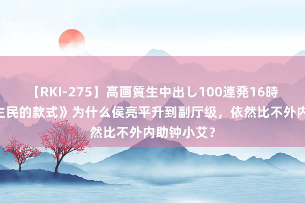 【RKI-275】高画質生中出し100連発16時間 《东谈主民的款式》为什么侯亮平升到副厅级，依然比不外内助钟小艾？