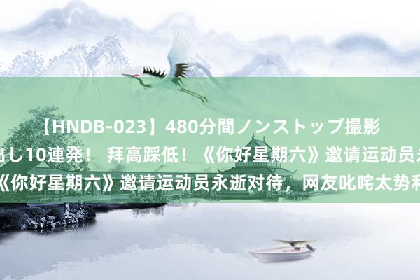 【HNDB-023】480分間ノンストップ撮影 ノーカット編集で本物中出し10連発！ 拜高踩低！《你好星期六》邀请运动员永逝对待，网友叱咤太势利