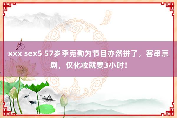 xxx sex5 57岁李克勤为节目亦然拼了，客串京剧，仅化妆就要3小时！