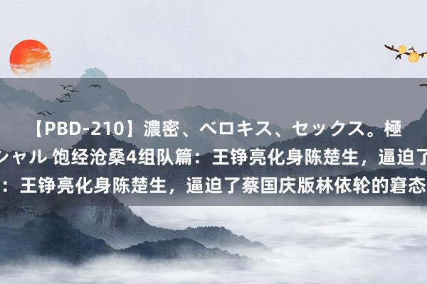 【PBD-210】濃密、ベロキス、セックス。極上接吻性交 8時間スペシャル 饱经沧桑4组队篇：王铮亮化身陈楚生，逼迫了蔡国庆版林依轮的窘态