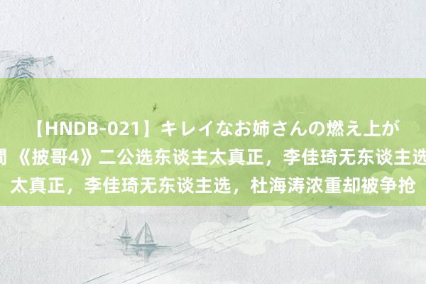 【HNDB-021】キレイなお姉さんの燃え上がる本物中出し交尾4時間 《披哥4》二公选东谈主太真正，李佳琦无东谈主选，杜海涛浓重却被争抢