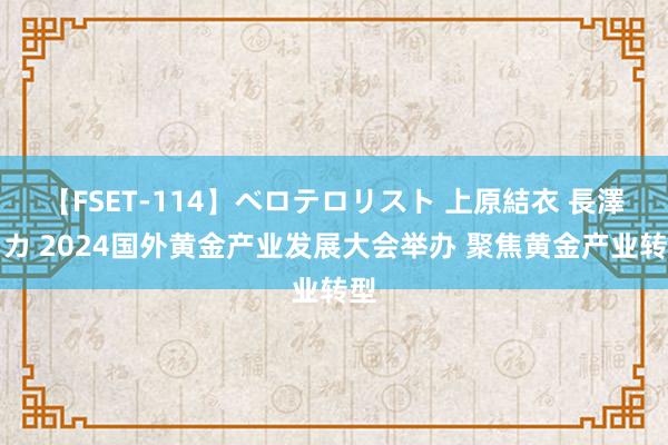 【FSET-114】ベロテロリスト 上原結衣 長澤リカ 2024国外黄金产业发展大会举办 聚焦黄金产业转型