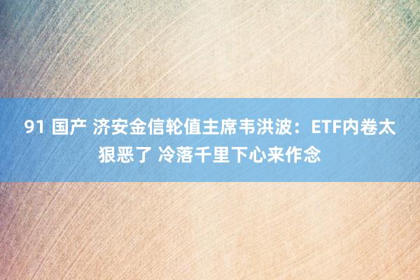 91 国产 济安金信轮值主席韦洪波：ETF内卷太狠恶了 冷落千里下心来作念