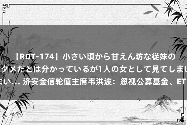 【RDT-174】小さい頃から甘えん坊な従妹の発育途中の躰が気になりダメだとは分かっているが1人の女として見てしまい… 济安金信轮值主席韦洪波：忽视公募基金、ETF、FOF学习银行剖析子