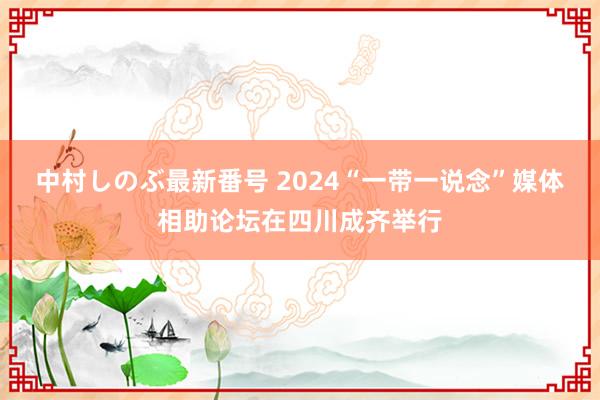 中村しのぶ最新番号 2024“一带一说念”媒体相助论坛在四川成齐举行