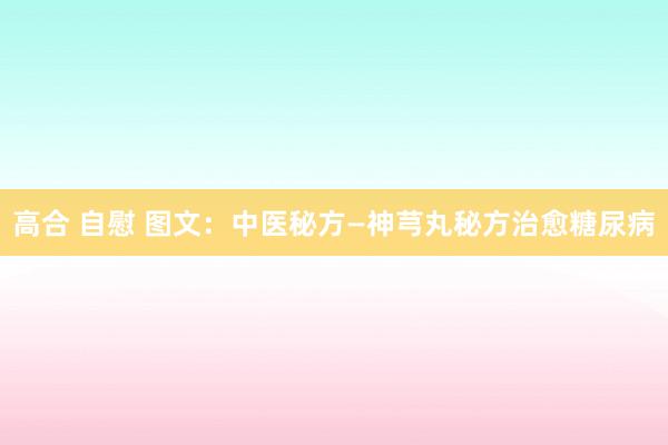 高合 自慰 图文：中医秘方—神芎丸秘方治愈糖尿病