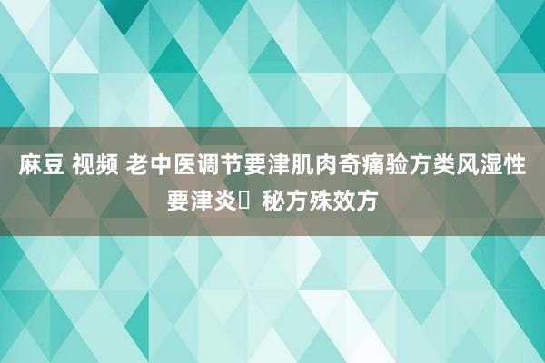 麻豆 视频 老中医调节要津肌肉奇痛验方类风湿性要津炎​秘方殊效方