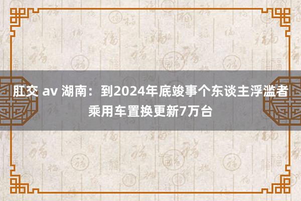 肛交 av 湖南：到2024年底竣事个东谈主浮滥者乘用车置换更新7万台