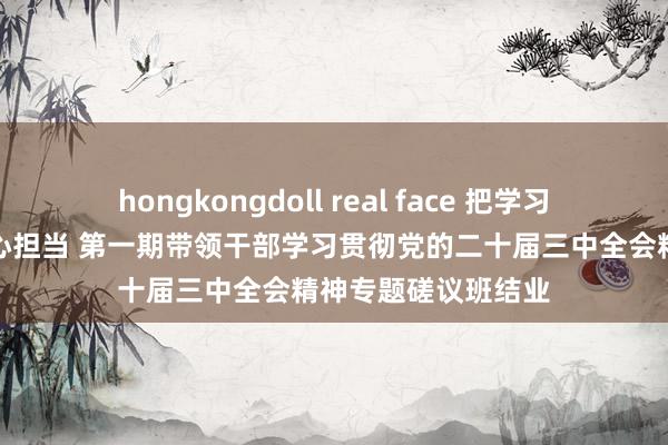 hongkongdoll real face 把学习收效漂流为检阅决心担当 第一期带领干部学习贯彻党的二十届三中全会精神专题磋议班结业