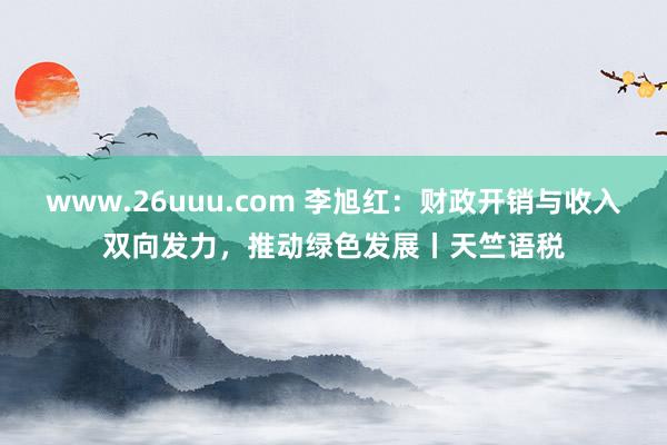 www.26uuu.com 李旭红：财政开销与收入双向发力，推动绿色发展丨天竺语税