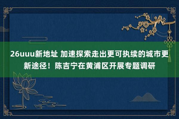 26uuu新地址 加速探索走出更可执续的城市更新途径！陈吉宁在黄浦区开展专题调研