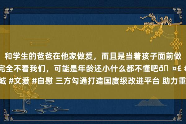 和学生的爸爸在他家做爱，而且是当着孩子面前做爱，太刺激了，孩子完全不看我们，可能是年龄还小什么都不懂吧🤣 #同城 #文爱 #自慰 三方勾通打造国度级改进平台 助力重庆空天信息产业高质料发展